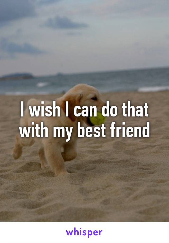 I wish I can do that with my best friend