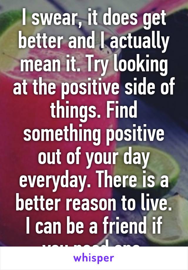 I swear, it does get better and I actually mean it. Try looking at the positive side of things. Find something positive out of your day everyday. There is a better reason to live. I can be a friend if you need one.