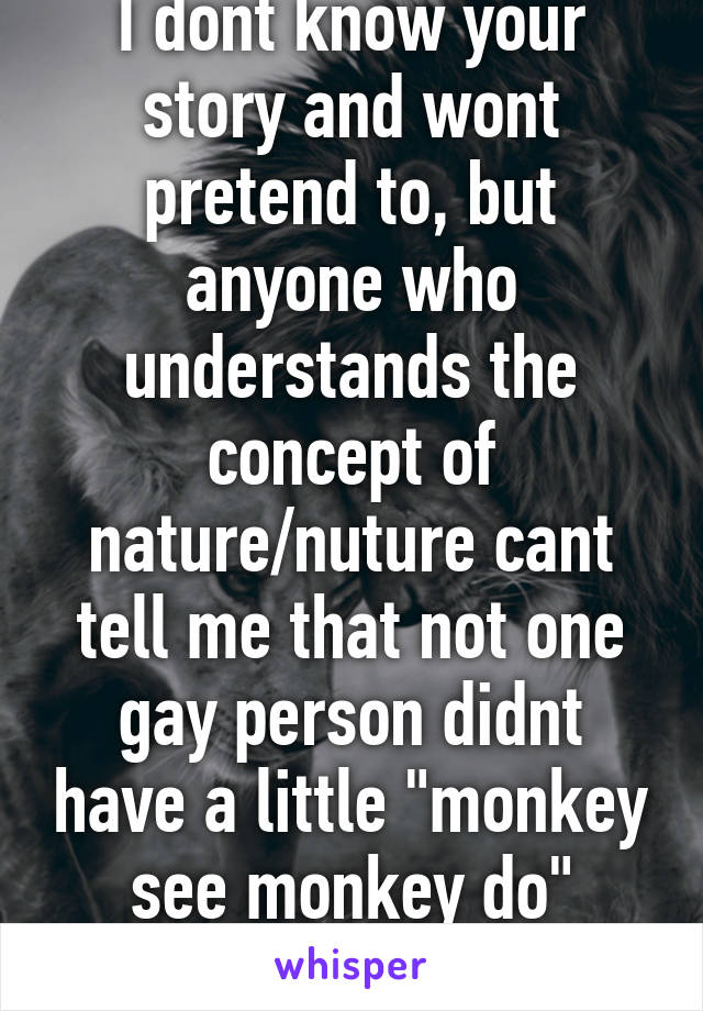 I dont know your story and wont pretend to, but anyone who understands the concept of nature/nuture cant tell me that not one gay person didnt have a little "monkey see monkey do" influence.