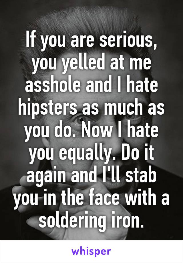 If you are serious, you yelled at me asshole and I hate hipsters as much as you do. Now I hate you equally. Do it again and I'll stab you in the face with a soldering iron.