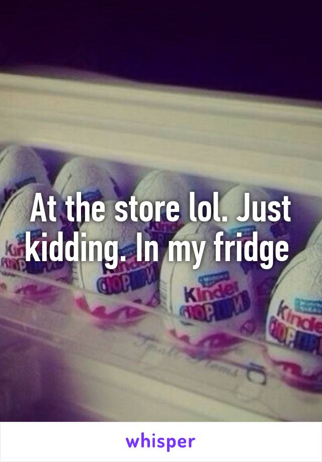 At the store lol. Just kidding. In my fridge 