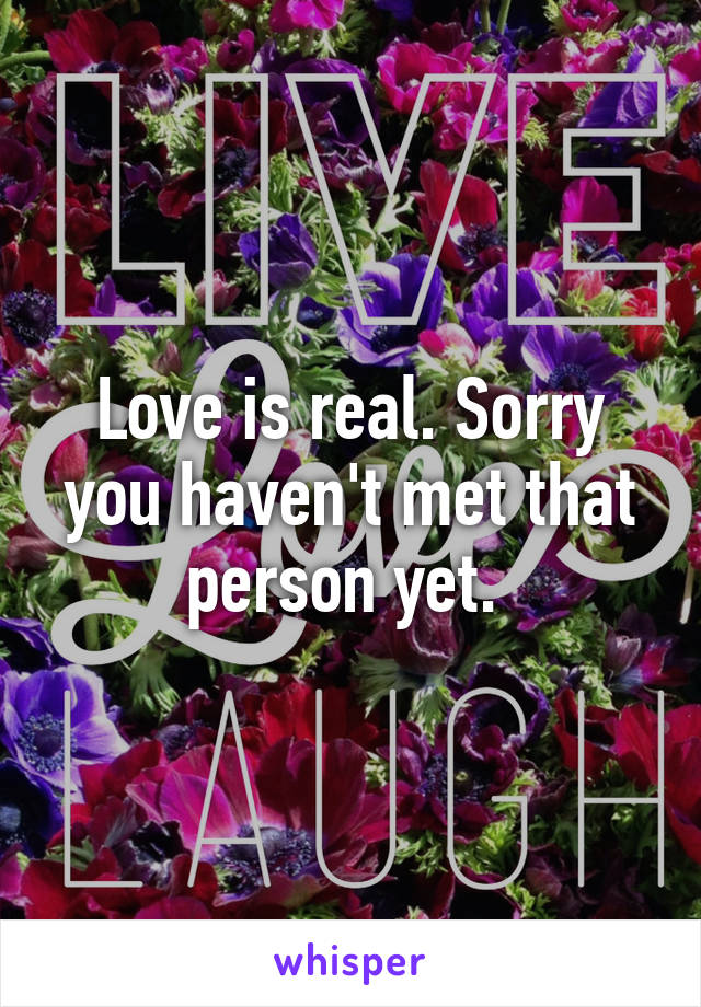 Love is real. Sorry you haven't met that person yet. 