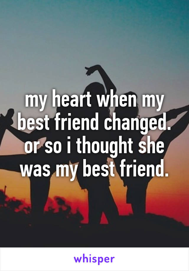 my heart when my best friend changed.
or so i thought she was my best friend.