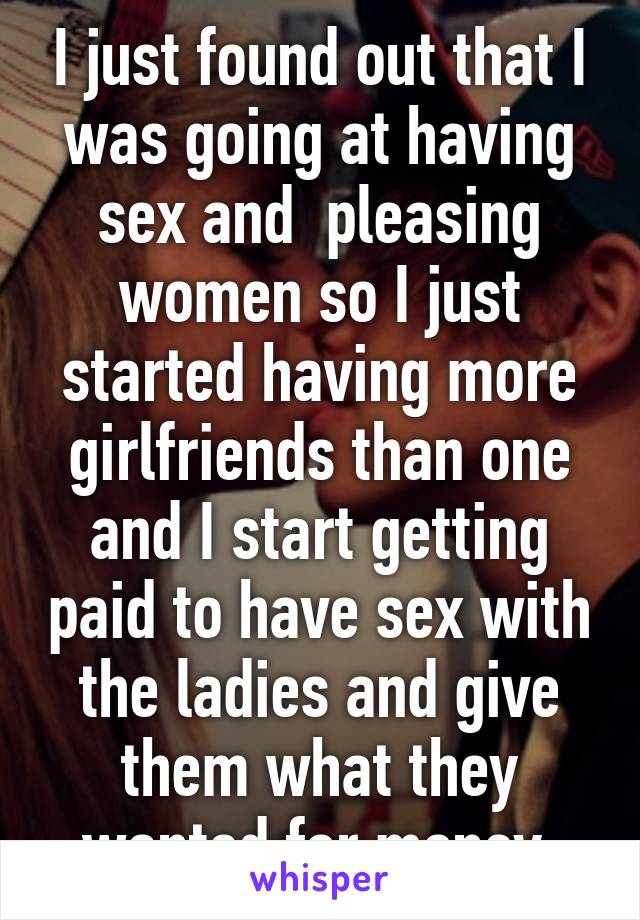 I just found out that I was going at having sex and  pleasing women so I just started having more girlfriends than one and I start getting paid to have sex with the ladies and give them what they wanted for money 