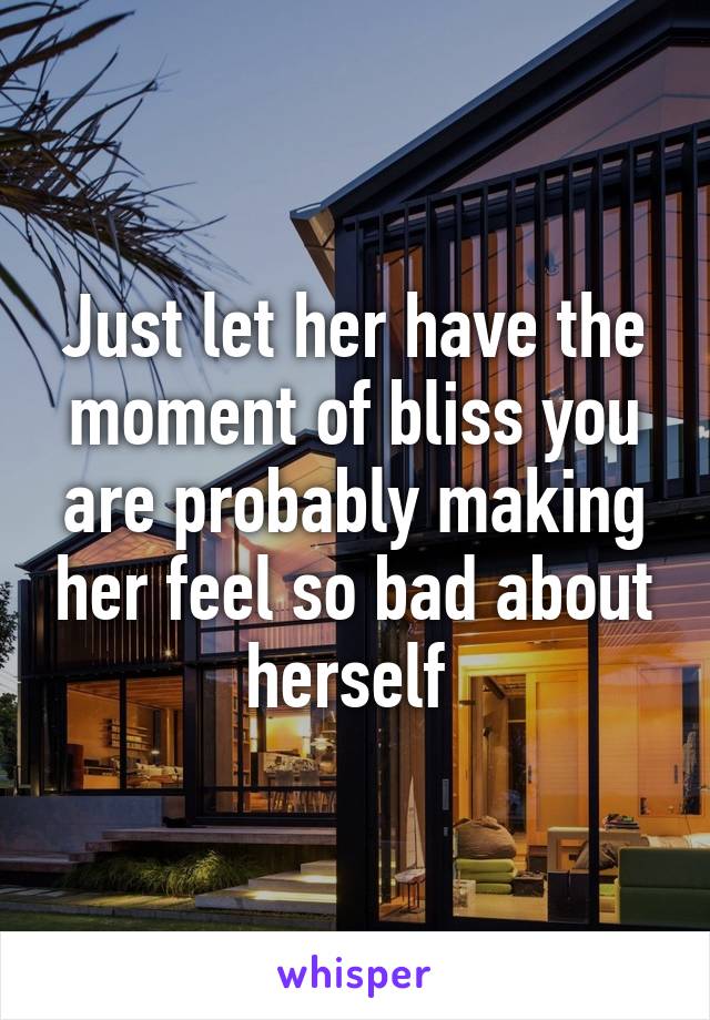 Just let her have the moment of bliss you are probably making her feel so bad about herself 