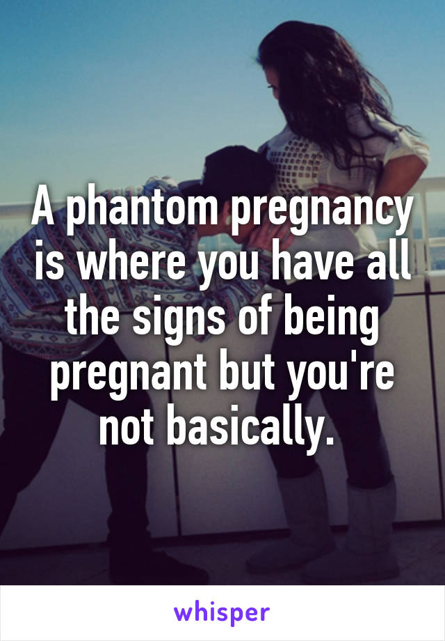 A phantom pregnancy is where you have all the signs of being pregnant but you're not basically. 
