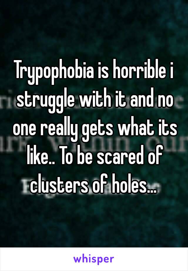 Trypophobia is horrible i struggle with it and no one really gets what its like.. To be scared of clusters of holes... 