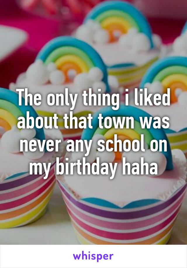 The only thing i liked about that town was never any school on my birthday haha