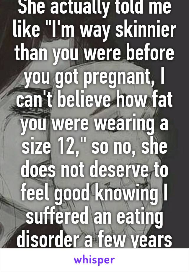 She actually told me like "I'm way skinnier than you were before you got pregnant, I can't believe how fat you were wearing a size 12," so no, she does not deserve to feel good knowing I suffered an eating disorder a few years ago.