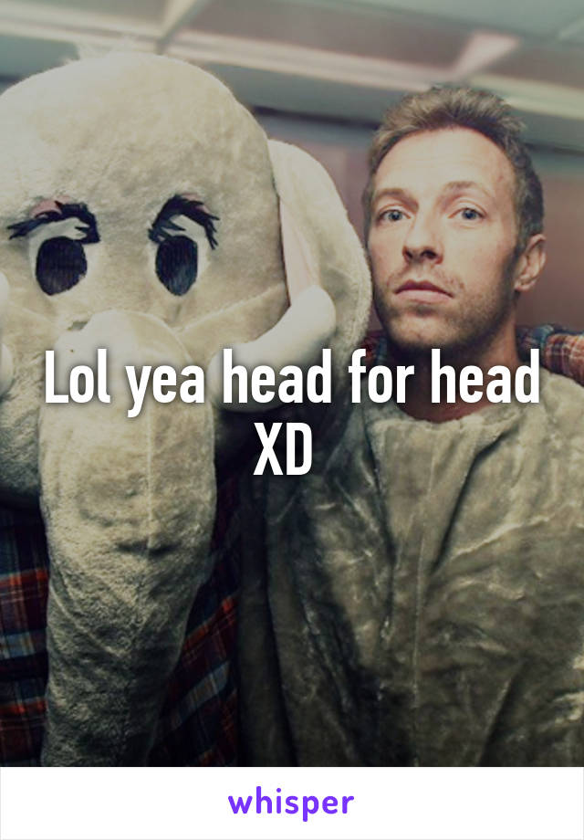 Lol yea head for head XD 