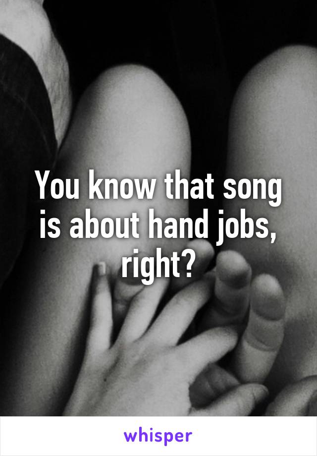 You know that song is about hand jobs, right?