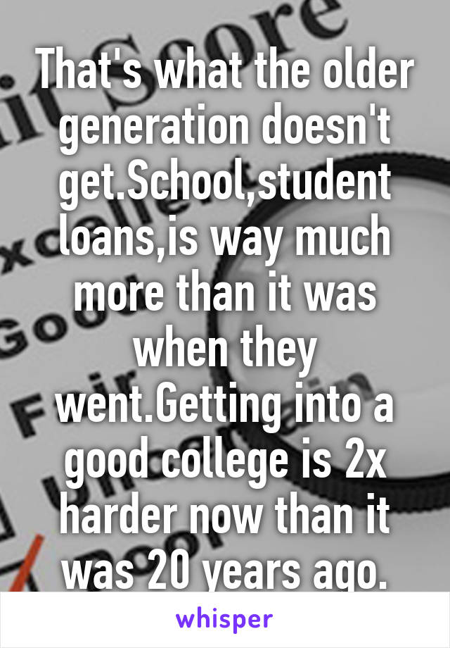 That's what the older generation doesn't get.School,student loans,is way much more than it was when they went.Getting into a good college is 2x harder now than it was 20 years ago.