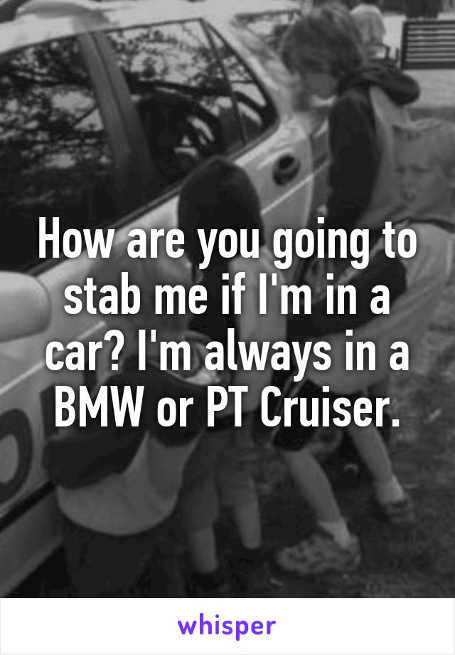 How are you going to stab me if I'm in a car? I'm always in a BMW or PT Cruiser.