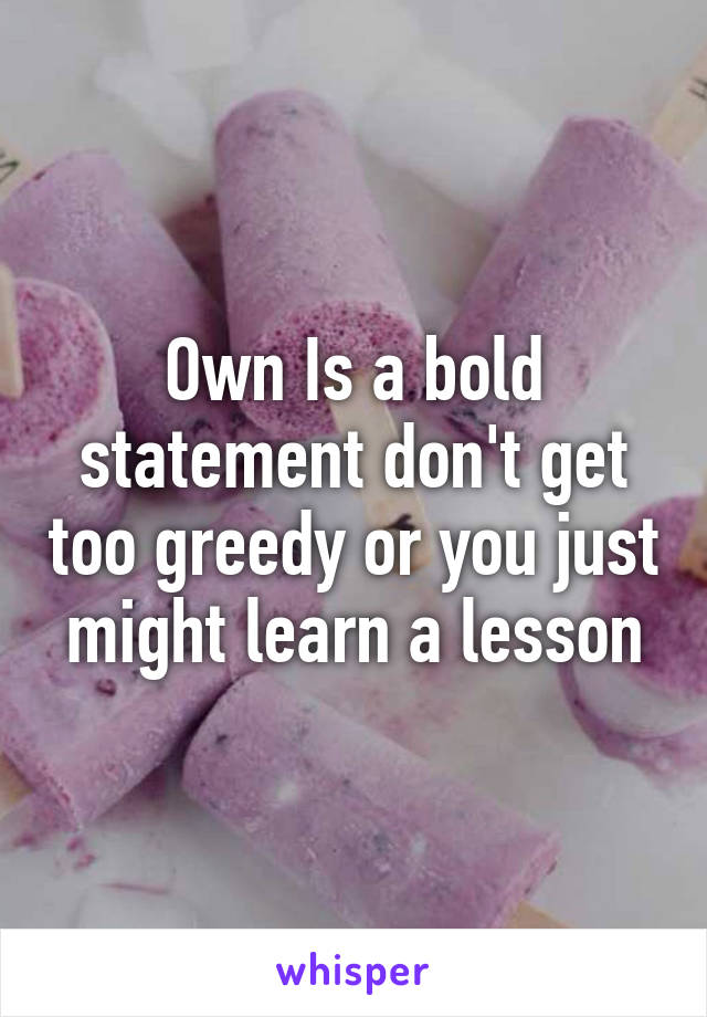 Own Is a bold statement don't get too greedy or you just might learn a lesson