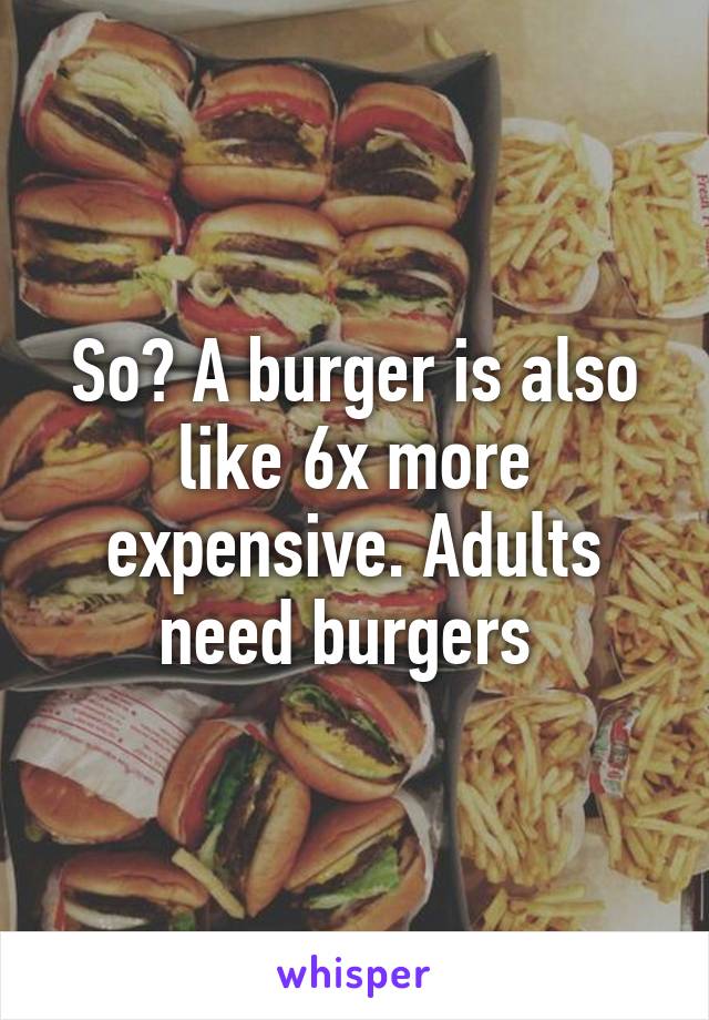 So? A burger is also like 6x more expensive. Adults need burgers 