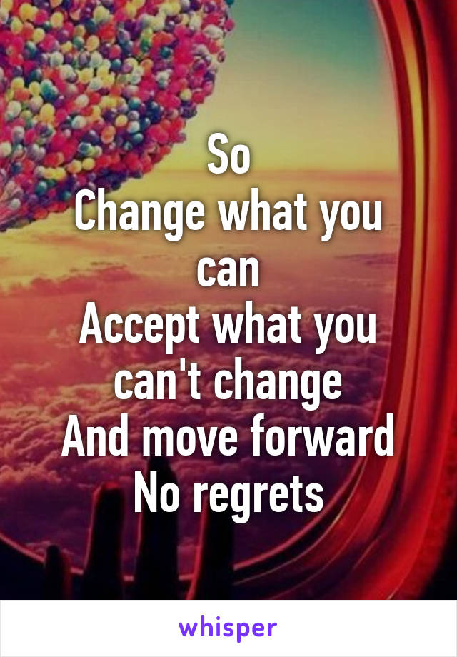 So
Change what you can
Accept what you can't change
And move forward
No regrets