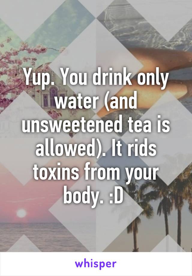 Yup. You drink only water (and unsweetened tea is allowed). It rids toxins from your body. :D 