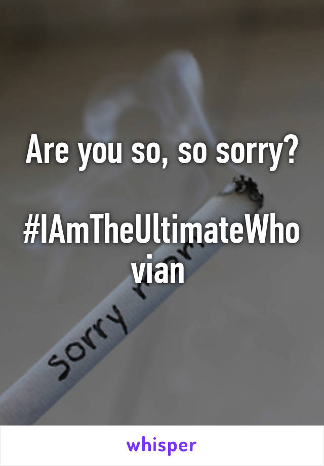 Are you so, so sorry?

#IAmTheUltimateWhovian 
