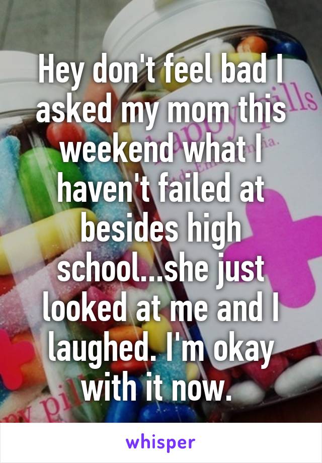 Hey don't feel bad I asked my mom this weekend what I haven't failed at besides high school...she just looked at me and I laughed. I'm okay with it now. 