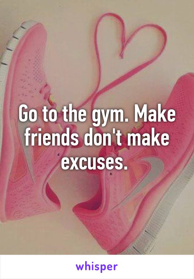 Go to the gym. Make friends don't make excuses. 
