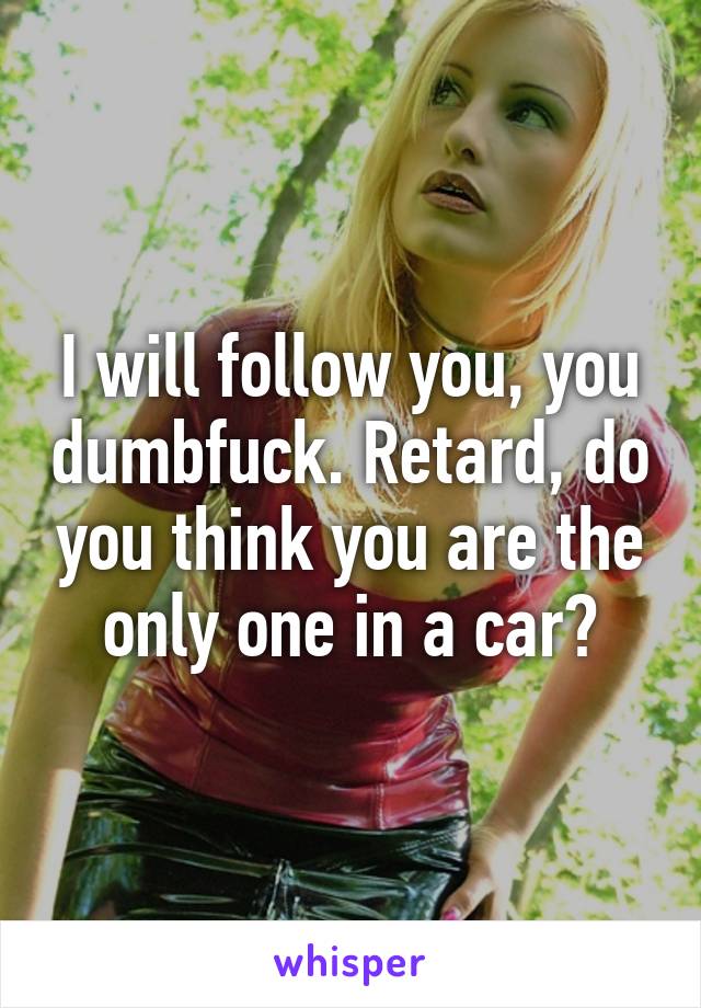 I will follow you, you dumbfuck. Retard, do you think you are the only one in a car?