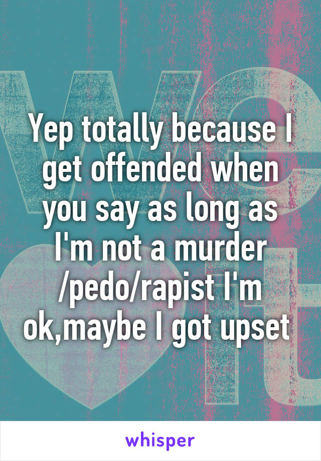 Yep totally because I get offended when you say as long as I'm not a murder /pedo/rapist I'm ok,maybe I got upset 