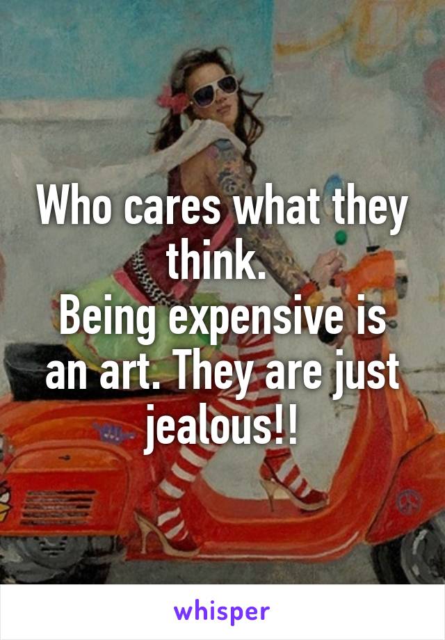 Who cares what they think. 
Being expensive is an art. They are just jealous!!