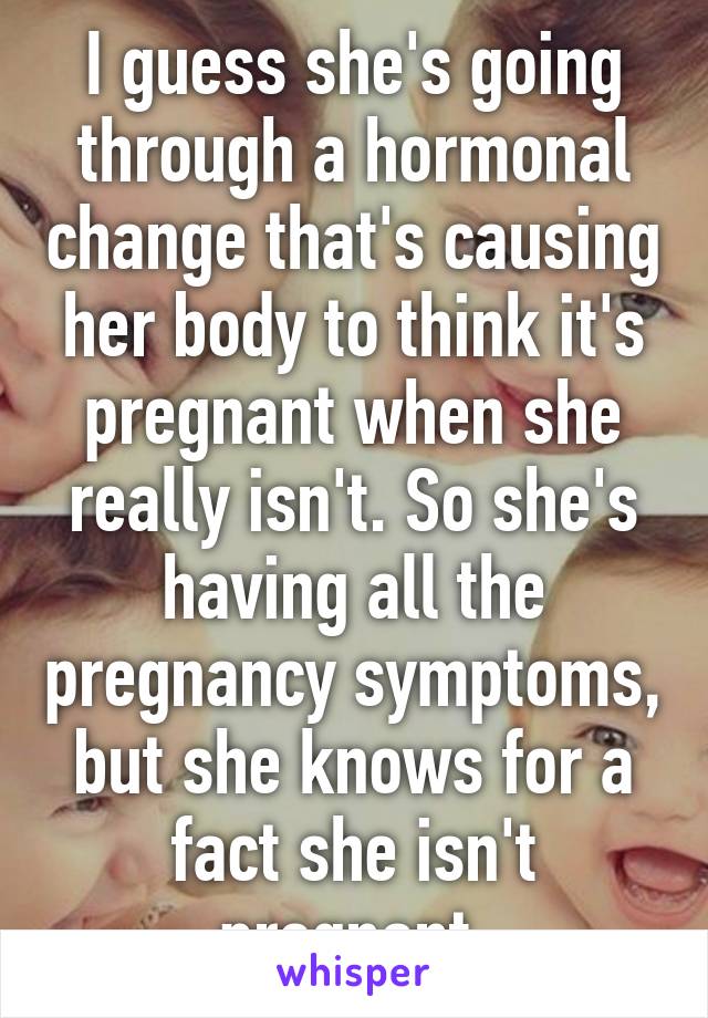 I guess she's going through a hormonal change that's causing her body to think it's pregnant when she really isn't. So she's having all the pregnancy symptoms, but she knows for a fact she isn't pregnant.