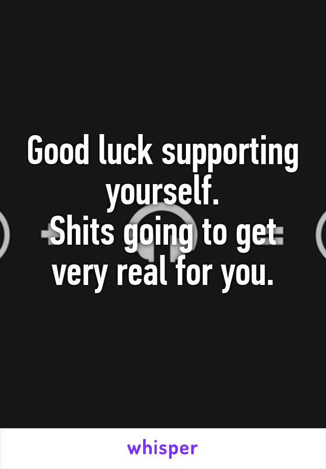 Good luck supporting yourself.
Shits going to get very real for you.
