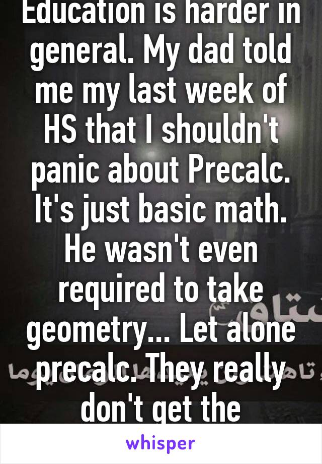 Education is harder in general. My dad told me my last week of HS that I shouldn't panic about Precalc. It's just basic math. He wasn't even required to take geometry... Let alone precalc. They really don't get the pressures of school