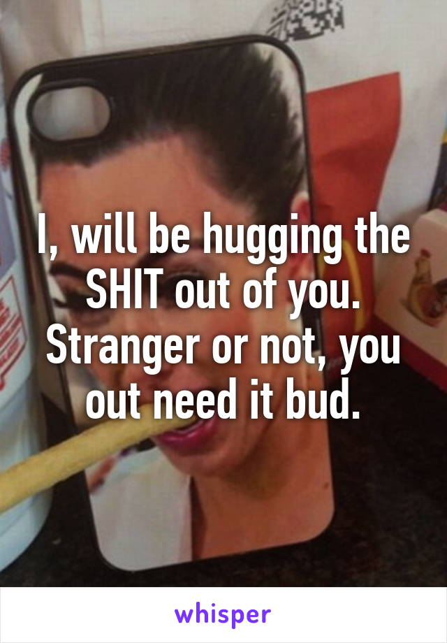I, will be hugging the SHIT out of you. Stranger or not, you out need it bud.