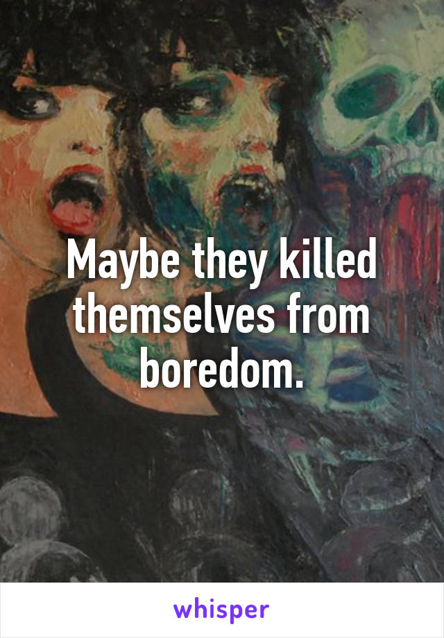 Maybe they killed themselves from boredom.