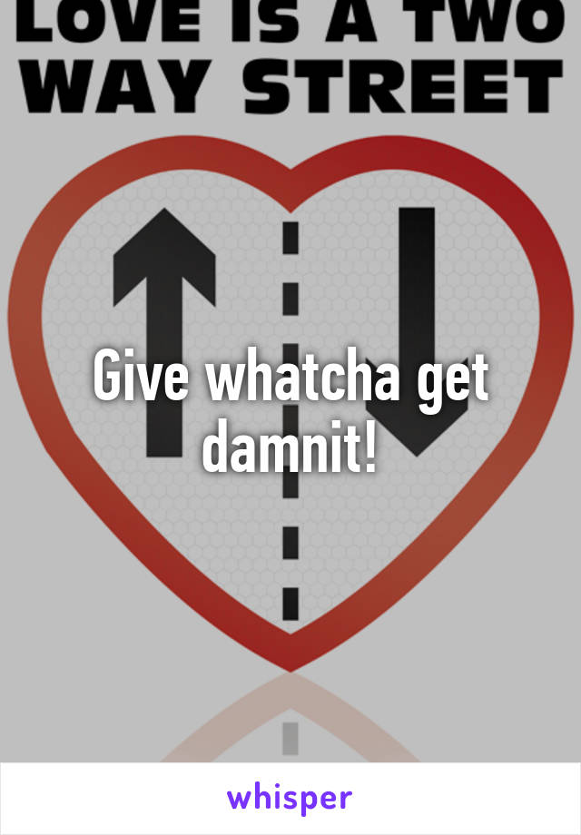 Give whatcha get damnit!
