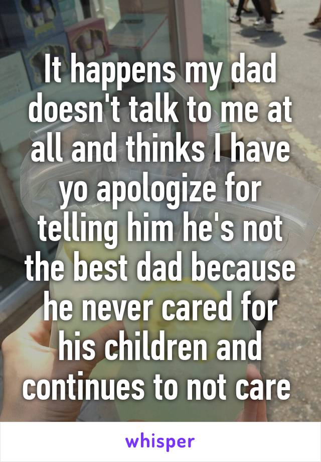 It happens my dad doesn't talk to me at all and thinks I have yo apologize for telling him he's not the best dad because he never cared for his children and continues to not care 