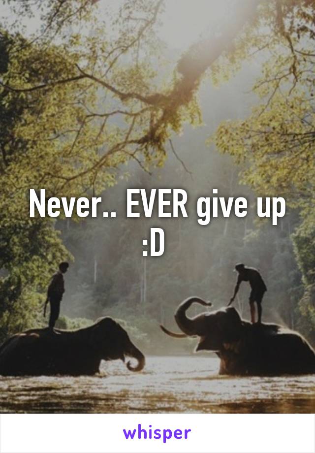 Never.. EVER give up :D 