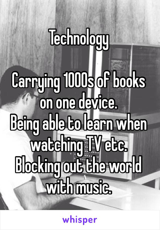 Technology 

Carrying 1000s of books 
on one device. 
Being able to learn when watching TV etc. 
Blocking out the world with music.