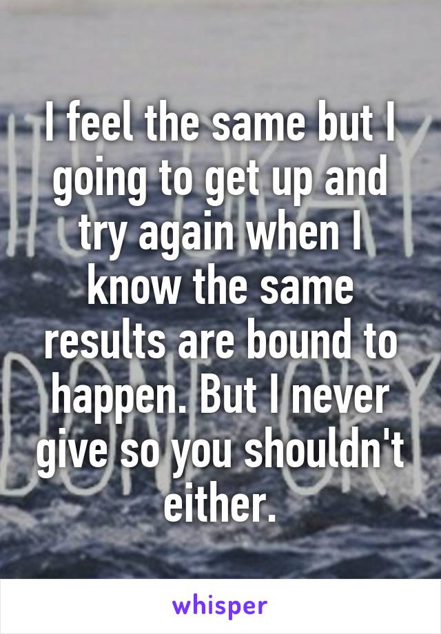 I feel the same but I going to get up and try again when I know the same results are bound to happen. But I never give so you shouldn't either.