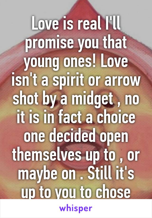 Love is real I'll promise you that young ones! Love isn't a spirit or arrow shot by a midget , no it is in fact a choice one decided open themselves up to , or maybe on . Still it's up to you to chose