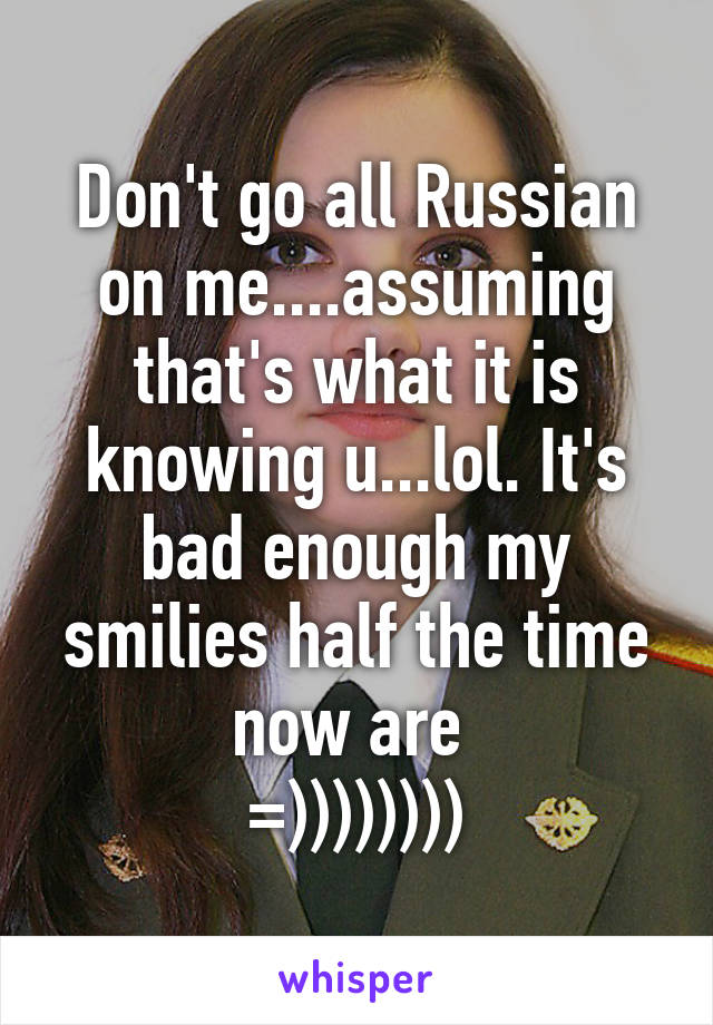 Don't go all Russian on me....assuming that's what it is knowing u...lol. It's bad enough my smilies half the time now are 
=))))))))