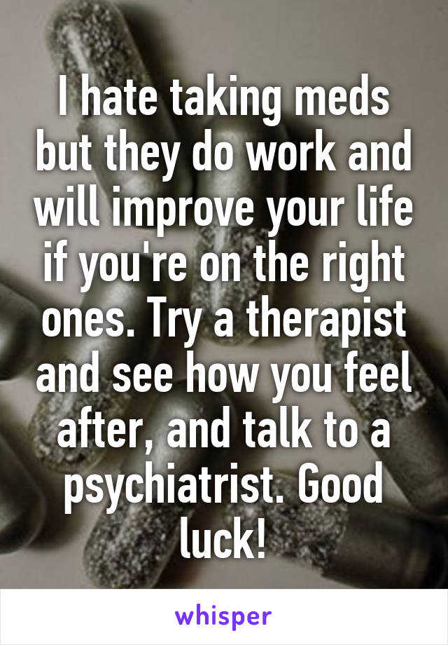 I hate taking meds but they do work and will improve your life if you're on the right ones. Try a therapist and see how you feel after, and talk to a psychiatrist. Good luck!