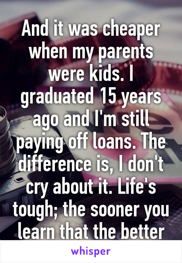 And it was cheaper when my parents were kids. I graduated 15 years ago and I'm still paying off loans. The difference is, I don't cry about it. Life's tough; the sooner you learn that the better