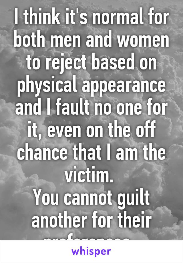 I think it's normal for both men and women to reject based on physical appearance and I fault no one for it, even on the off chance that I am the victim. 
You cannot guilt another for their preferences. 