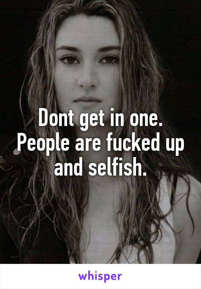 Dont get in one. People are fucked up and selfish.