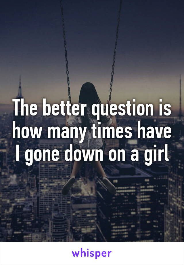 The better question is how many times have I gone down on a girl