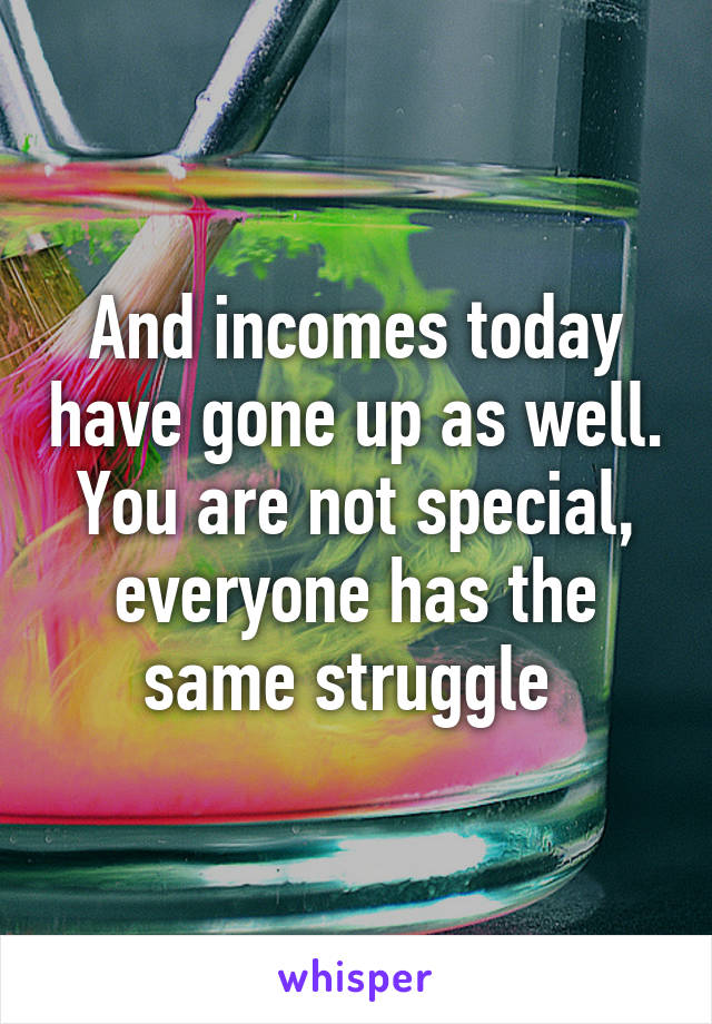 And incomes today have gone up as well. You are not special, everyone has the same struggle 