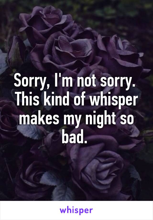 Sorry, I'm not sorry. 
This kind of whisper makes my night so bad. 