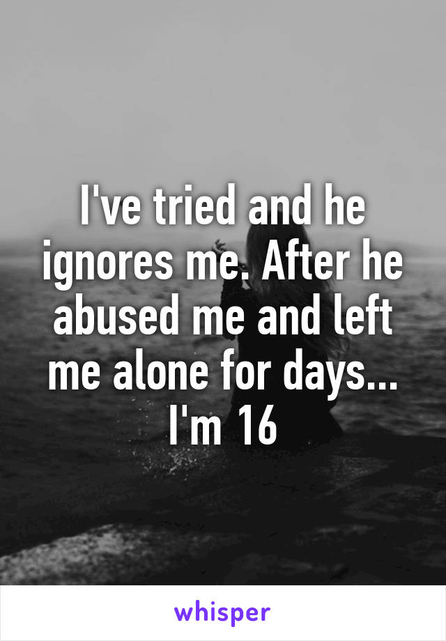 I've tried and he ignores me. After he abused me and left me alone for days... I'm 16