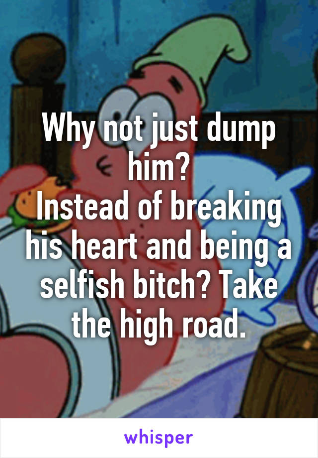 Why not just dump him?
Instead of breaking his heart and being a selfish bitch? Take the high road.