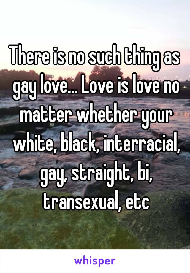 There is no such thing as gay love... Love is love no matter whether your white, black, interracial, gay, straight, bi, transexual, etc