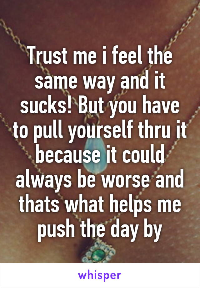 Trust me i feel the same way and it sucks! But you have to pull yourself thru it because it could always be worse and thats what helps me push the day by